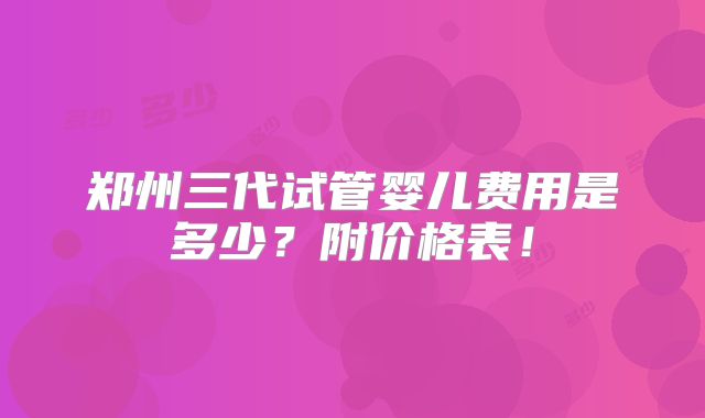 郑州三代试管婴儿费用是多少？附价格表！