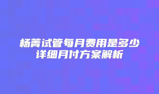 杨菁试管每月费用是多少详细月付方案解析