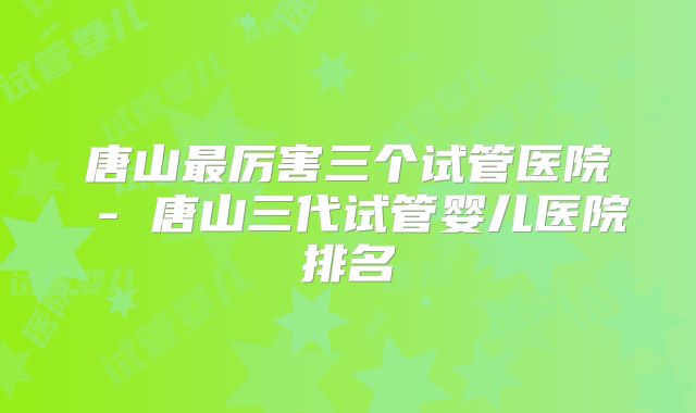 唐山最厉害三个试管医院 - 唐山三代试管婴儿医院排名