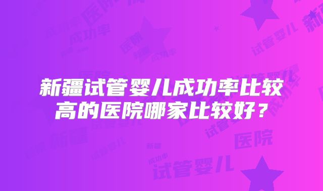 新疆试管婴儿成功率比较高的医院哪家比较好？