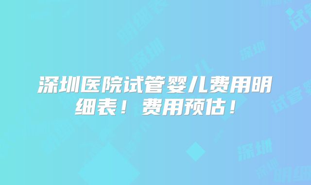 深圳医院试管婴儿费用明细表！费用预估！