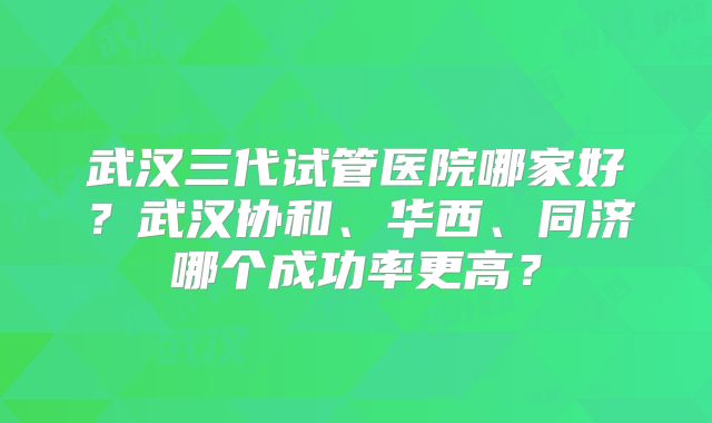 武汉三代试管医院哪家好？武汉协和、华西、同济哪个成功率更高？