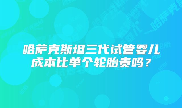 哈萨克斯坦三代试管婴儿成本比单个轮胎贵吗？