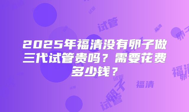 2025年福清没有卵子做三代试管贵吗？需要花费多少钱？