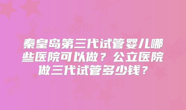 秦皇岛第三代试管婴儿哪些医院可以做?公立医院做三代试管多少钱?