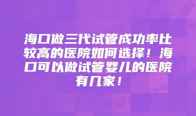 海口做三代试管成功率比较高的医院如何选择！海口可以做试管婴儿的医院有几家！