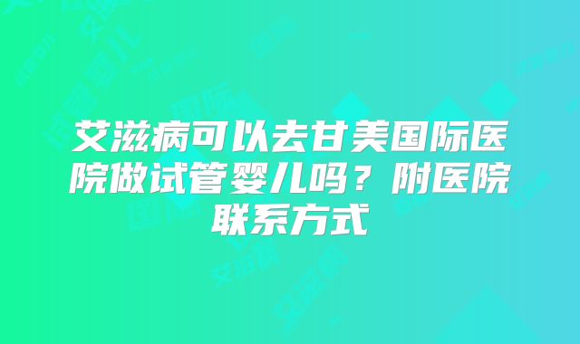 艾滋病可以去甘美国际医院做试管婴儿吗？附医院联系方式