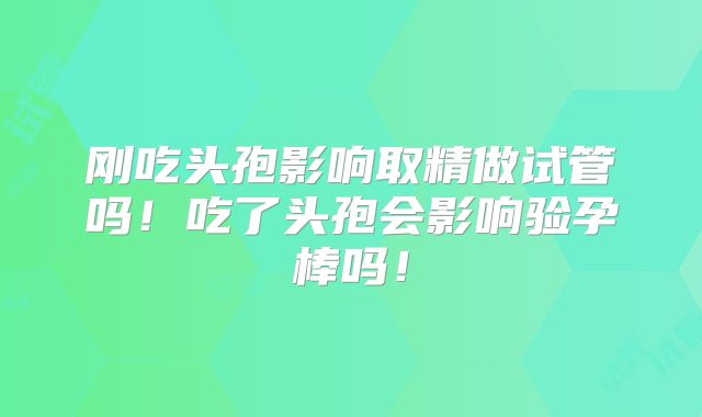 刚吃头孢影响取精做试管吗！吃了头孢会影响验孕棒吗！