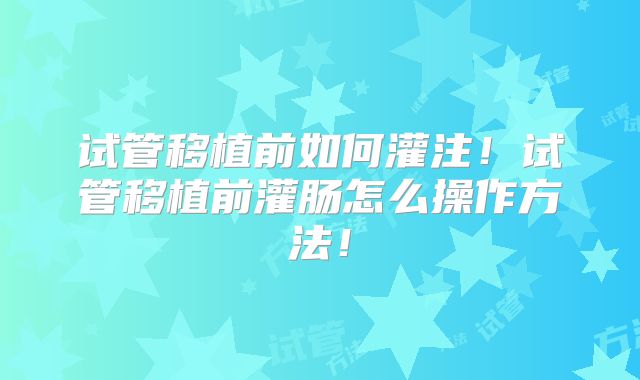 试管移植前如何灌注！试管移植前灌肠怎么操作方法！