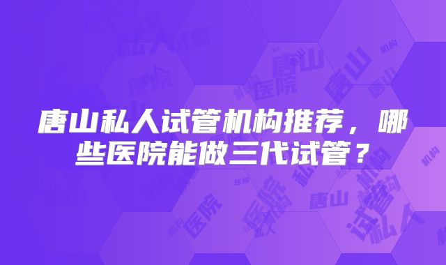 唐山私人试管机构推荐，哪些医院能做三代试管？