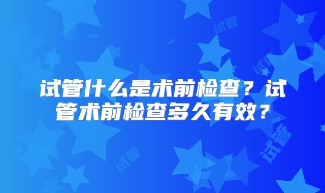 试管什么是术前检查？试管术前检查多久有效？