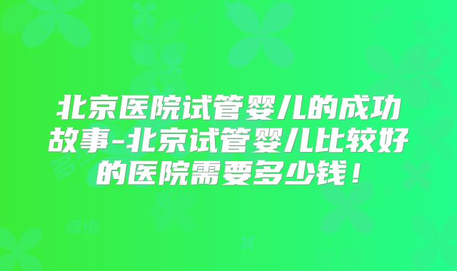 北京医院试管婴儿的成功故事-北京试管婴儿比较好的医院需要多少钱！