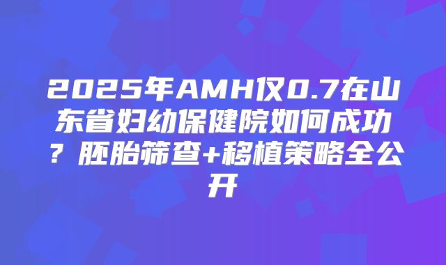 2025年AMH仅0.7在山东省妇幼保健院如何成功？胚胎筛查+移植策略全公开
