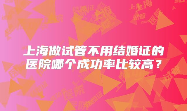 上海做试管不用结婚证的医院哪个成功率比较高？
