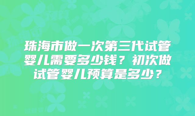 珠海市做一次第三代试管婴儿需要多少钱？初次做试管婴儿预算是多少？