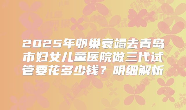 2025年卵巢衰竭去青岛市妇女儿童医院做三代试管要花多少钱？明细解析