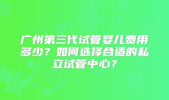 广州第三代试管婴儿费用多少？如何选择合适的私立试管中心？