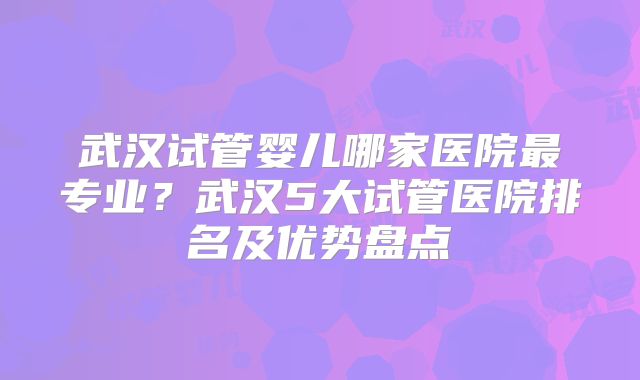 武汉试管婴儿哪家医院最专业?武汉5大试管医院排名及优势盘点