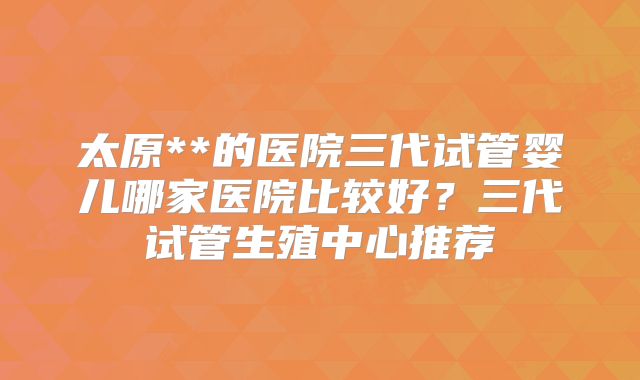 太原**的医院三代试管婴儿哪家医院比较好?三代试管生殖中心推荐