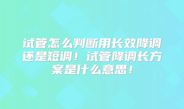 试管怎么判断用长效降调还是短调！试管降调长方案是什么意思！