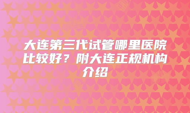 大连第三代试管哪里医院比较好？附大连正规机构介绍