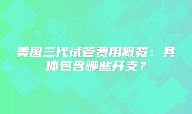 美国三代试管费用概览:具体包含哪些开支?