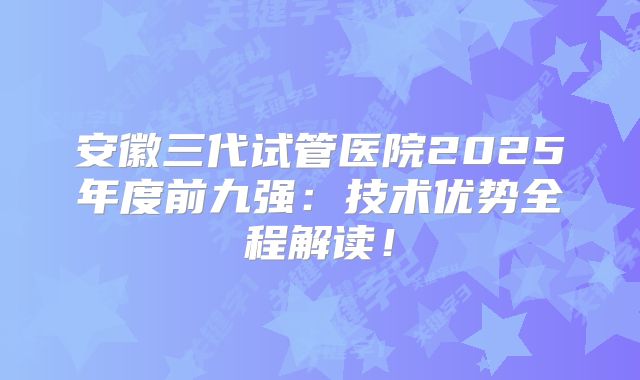 安徽三代试管医院2025年度前九强:技术优势全程解读!