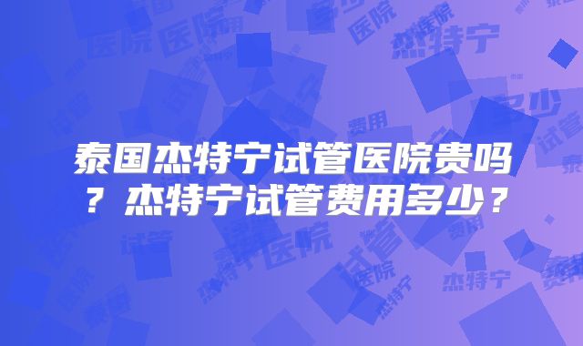 泰国杰特宁试管医院贵吗？杰特宁试管费用多少？
