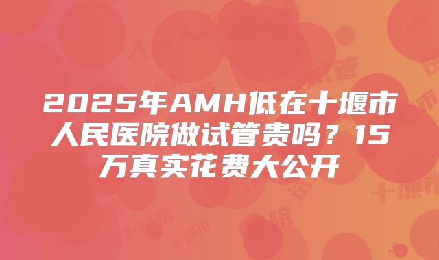 2025年AMH低在十堰市人民医院做试管贵吗？15万真实花费大公开
