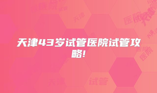 天津43岁试管医院试管攻略!