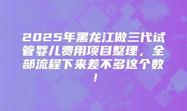2025年黑龙江做三代试管婴儿费用项目整理，全部流程下来差不多这个数！