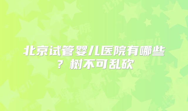 北京试管婴儿医院有哪些？树不可乱砍