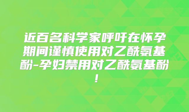 近百名科学家呼吁在怀孕期间谨慎使用对乙酰氨基酚-孕妇禁用对乙酰氨基酚！