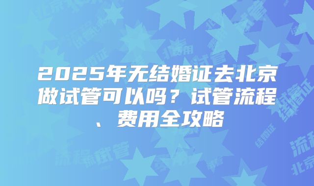2025年无结婚证去北京做试管可以吗？试管流程、费用全攻略
