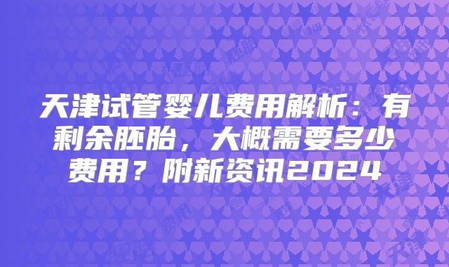 天津试管婴儿费用解析：有剩余胚胎，大概需要多少费用？附新资讯2024