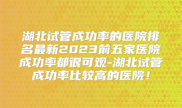 湖北试管成功率的医院排名最新2023前五家医院成功率都很可观-湖北试管成功率比较高的医院！