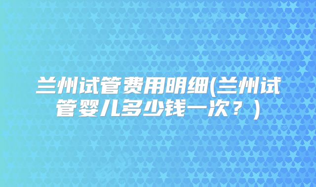 兰州试管费用明细(兰州试管婴儿多少钱一次？)