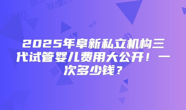 2025年阜新私立机构三代试管婴儿费用大公开！一次多少钱？