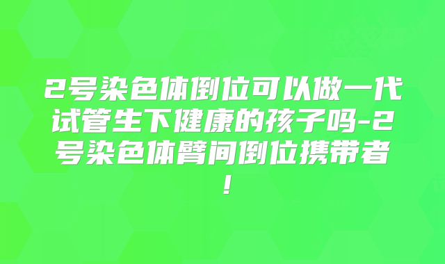 2号染色体倒位可以做一代试管生下健康的孩子吗-2号染色体臂间倒位携带者！