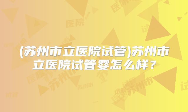 (苏州市立医院试管)苏州市立医院试管婴怎么样?