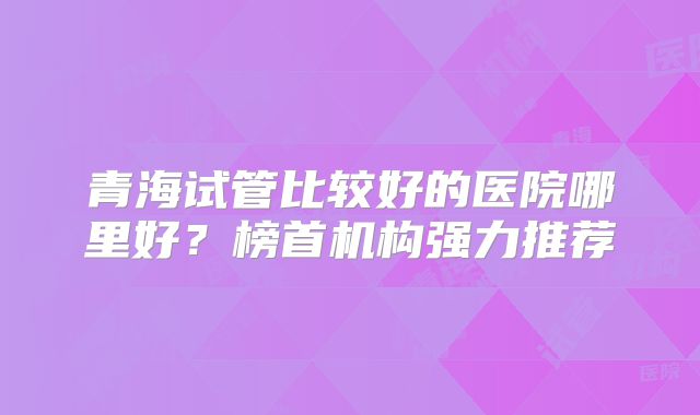 青海试管比较好的医院哪里好？榜首机构强力推荐