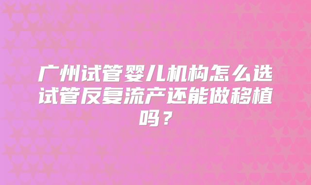 广州试管婴儿机构怎么选试管反复流产还能做移植吗？