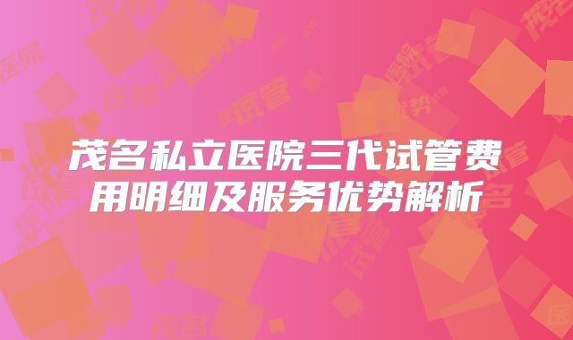 茂名私立医院三代试管费用明细及服务优势解析