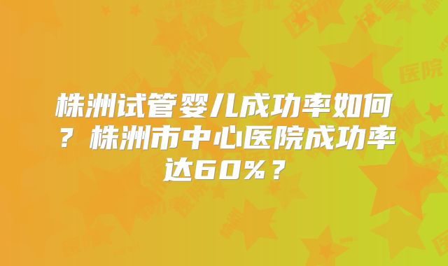 株洲试管婴儿成功率如何？株洲市中心医院成功率达60%？