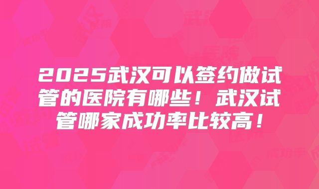 2025武汉可以签约做试管的医院有哪些！武汉试管哪家成功率比较高！