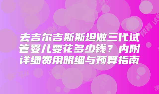 去吉尔吉斯斯坦做三代试管婴儿要花多少钱？内附详细费用明细与预算指南