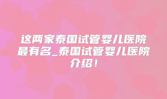 这两家泰国试管婴儿医院最有名_泰国试管婴儿医院介绍！