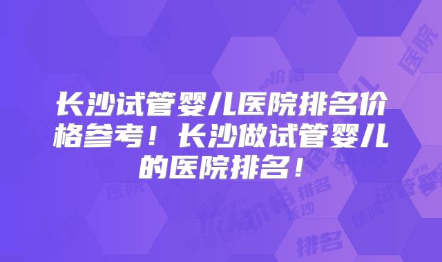 长沙试管婴儿医院排名价格参考!长沙做试管婴儿的医院排名!