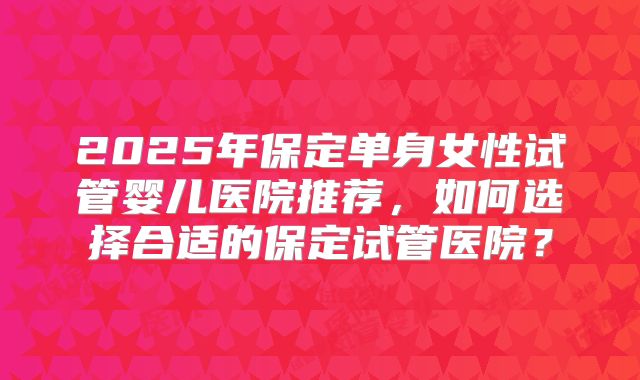 2025年保定单身女性试管婴儿医院推荐，如何选择合适的保定试管医院？
