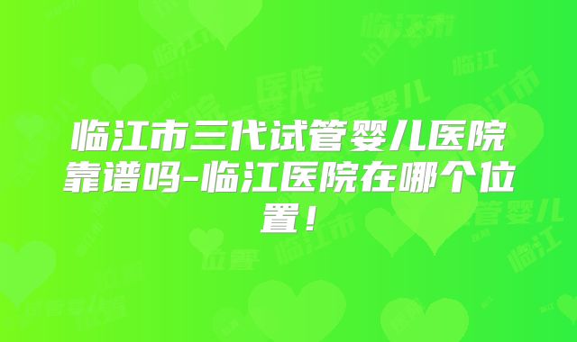 临江市三代试管婴儿医院靠谱吗-临江医院在哪个位置！